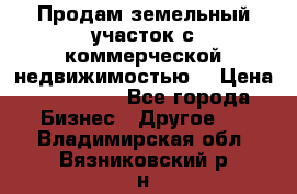 Продам земельный участок с коммерческой недвижимостью  › Цена ­ 400 000 - Все города Бизнес » Другое   . Владимирская обл.,Вязниковский р-н